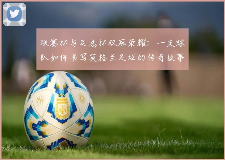 联赛杯与足总杯双冠荣耀：一支球队如何书写英格兰足坛的传奇故事