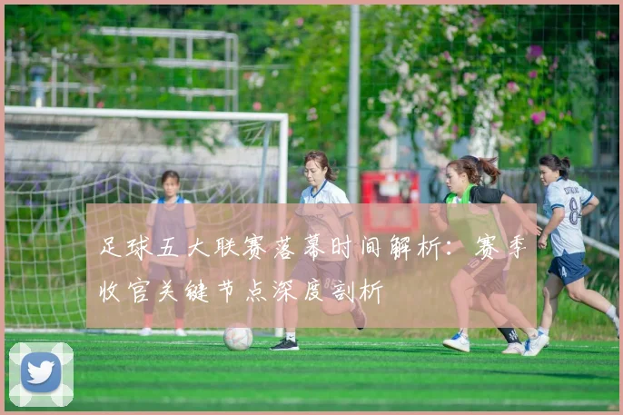足球五大联赛落幕时间解析：赛季收官关键节点深度剖析