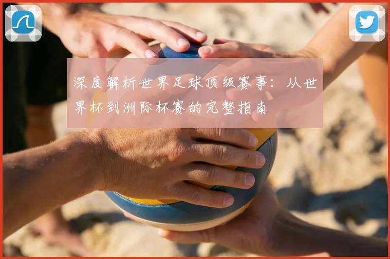 深度解析世界足球顶级赛事:从世界杯到洲际杯赛的完整指南