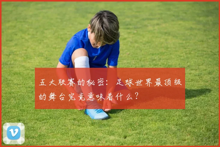 五大联赛的秘密：足球世界最顶级的舞台究竟意味着什么？