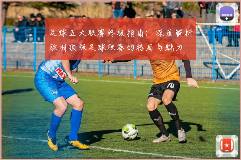 足球五大联赛终极指南：深度解析欧洲顶级足球联赛的格局与魅力