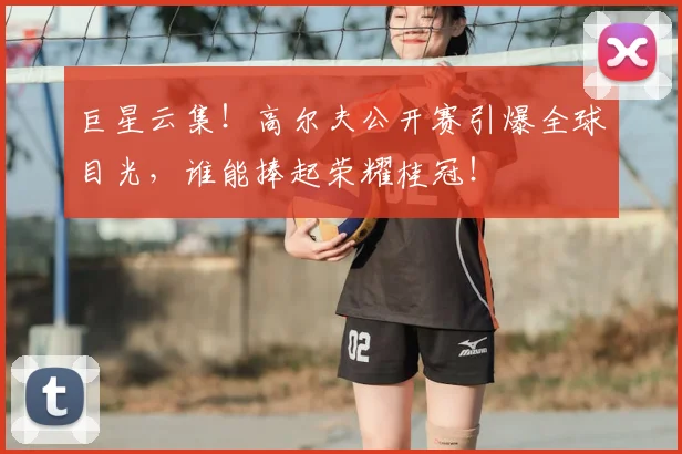 巨星云集！高尔夫公开赛引爆全球目光，谁能捧起荣耀桂冠！